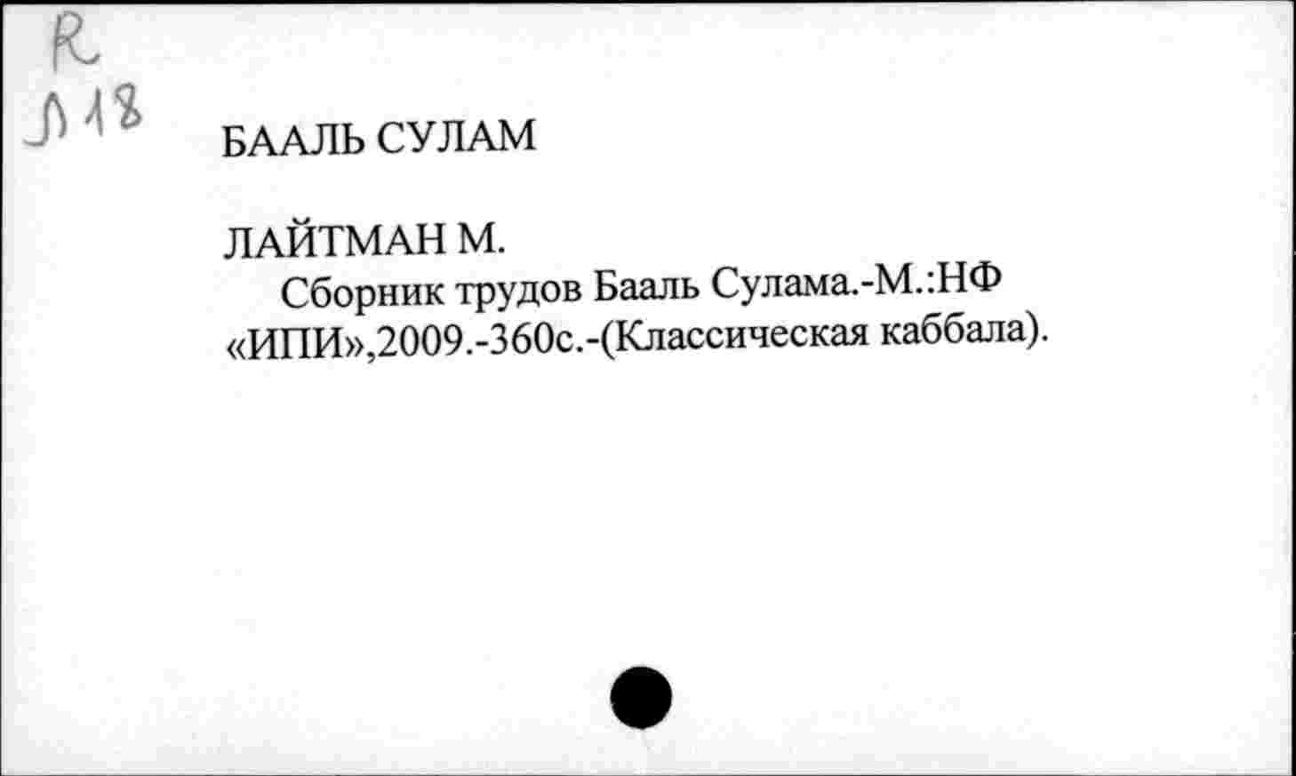 ﻿БААЛЬСУЛАМ
ЛАЙТМАН М.
Сборник трудов Бааль Сулама.-М.:НФ «ИПИ»,2009.-360с.-(Классическая каббала).